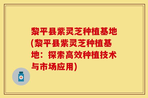 黎平县紫灵芝种植基地(黎平县紫灵芝种植基地：探索高效种植技术与市场应用)