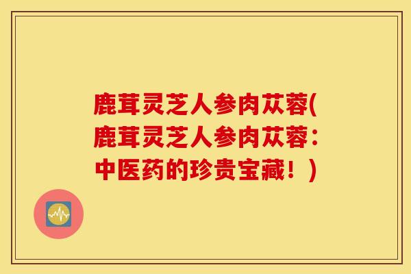 鹿茸灵芝人参肉苁蓉(鹿茸灵芝人参肉苁蓉：中医药的珍贵宝藏！)