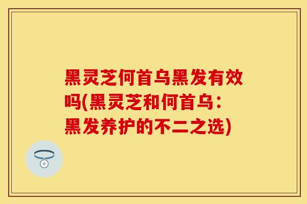 黑灵芝何首乌黑发有效吗(黑灵芝和何首乌：黑发养护的不二之选)
