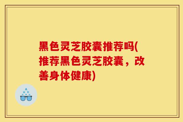 黑色灵芝胶囊推荐吗(推荐黑色灵芝胶囊，改善身体健康)