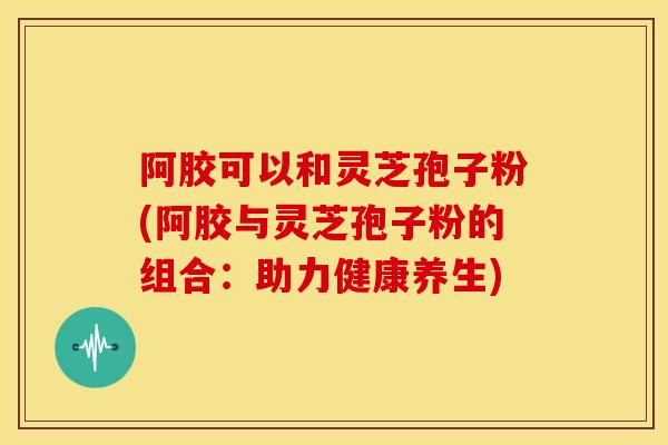 阿胶可以和灵芝孢子粉(阿胶与灵芝孢子粉的组合：助力健康养生)
