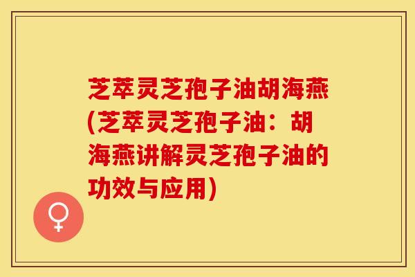 芝萃灵芝孢子油胡海燕(芝萃灵芝孢子油：胡海燕讲解灵芝孢子油的功效与应用)