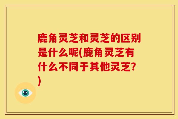 鹿角灵芝和灵芝的区别是什么呢(鹿角灵芝有什么不同于其他灵芝？)