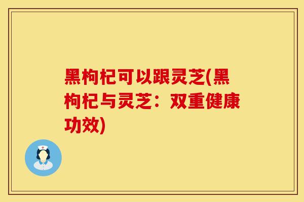 黑枸杞可以跟灵芝(黑枸杞与灵芝：双重健康功效)