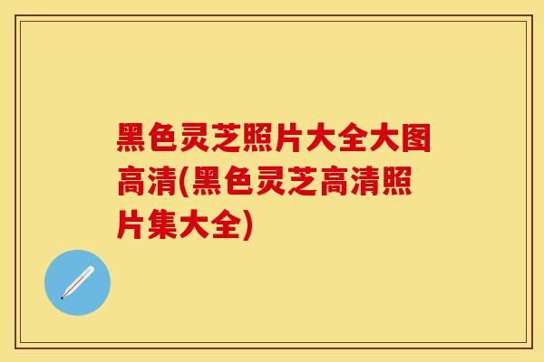 黑色灵芝照片大全大图高清(黑色灵芝高清照片集大全)