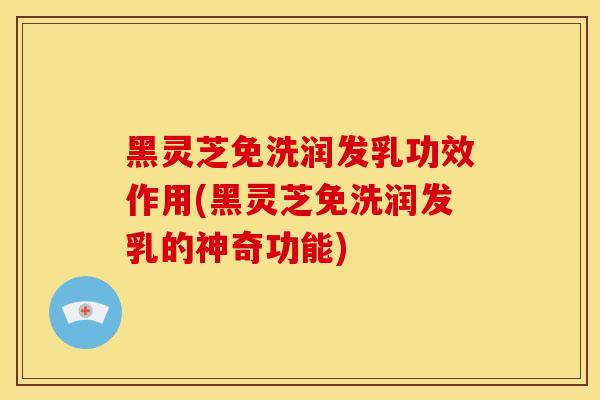 黑灵芝免洗润发乳功效作用(黑灵芝免洗润发乳的神奇功能)