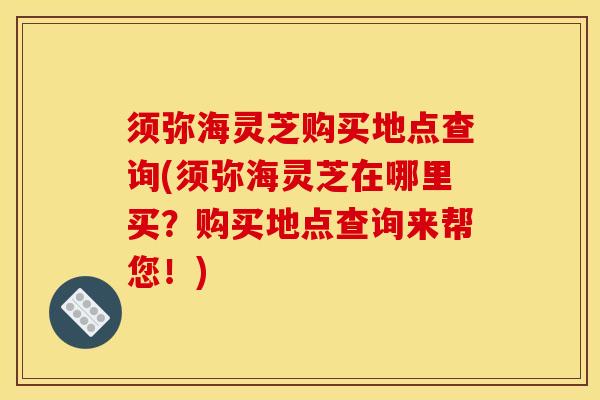 须弥海灵芝购买地点查询(须弥海灵芝在哪里买？购买地点查询来帮您！)