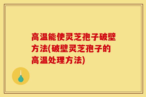 高温能使灵芝孢子破壁方法(破壁灵芝孢子的高温处理方法)