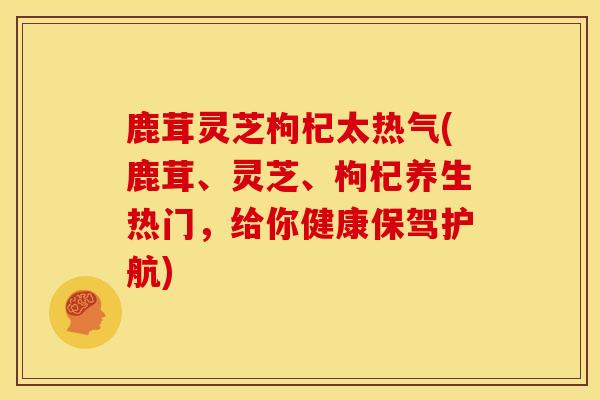 鹿茸灵芝枸杞太热气(鹿茸、灵芝、枸杞养生热门，给你健康保驾护航)