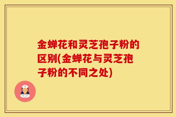金蝉花和灵芝孢子粉的区别(金蝉花与灵芝孢子粉的不同之处)