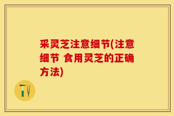 采灵芝注意细节(注意细节 食用灵芝的正确方法)