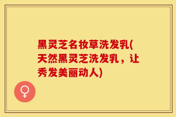 黑灵芝名妆草洗发乳(天然黑灵芝洗发乳，让秀发美丽动人)