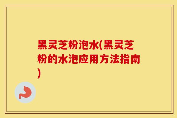黑灵芝粉泡水(黑灵芝粉的水泡应用方法指南)