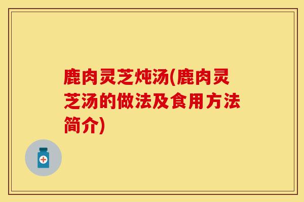 鹿肉灵芝炖汤(鹿肉灵芝汤的做法及食用方法简介)