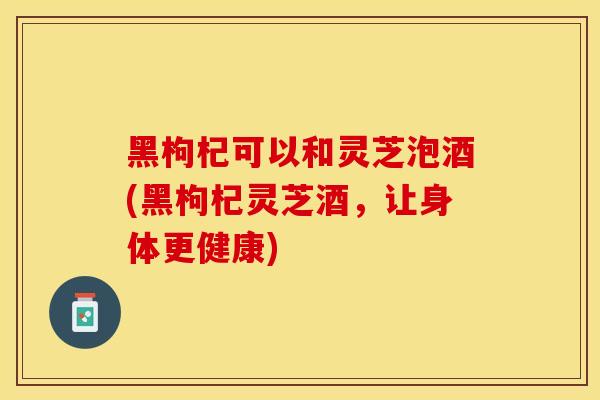 黑枸杞可以和灵芝泡酒(黑枸杞灵芝酒，让身体更健康)