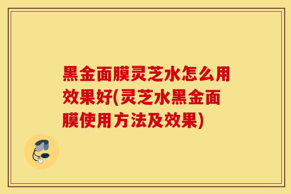 黑金面膜灵芝水怎么用效果好(灵芝水黑金面膜使用方法及效果)