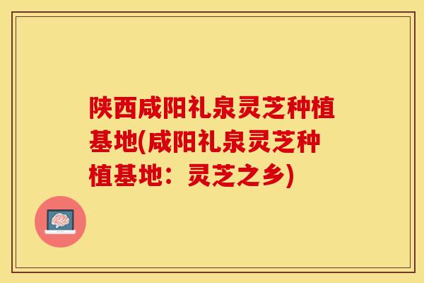 陕西咸阳礼泉灵芝种植基地(咸阳礼泉灵芝种植基地：灵芝之乡)
