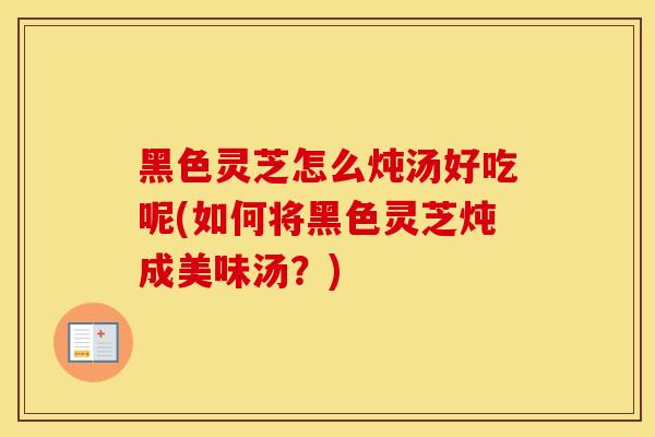 黑色灵芝怎么炖汤好吃呢(如何将黑色灵芝炖成美味汤？)