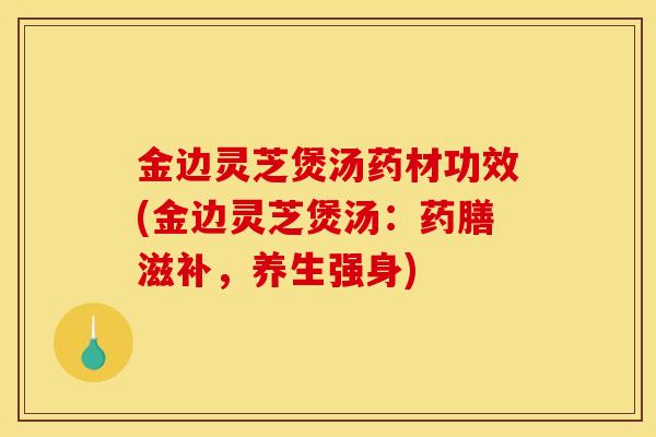 金边灵芝煲汤药材功效(金边灵芝煲汤：药膳滋补，养生强身)