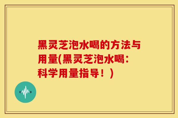 黑灵芝泡水喝的方法与用量(黑灵芝泡水喝：科学用量指导！)