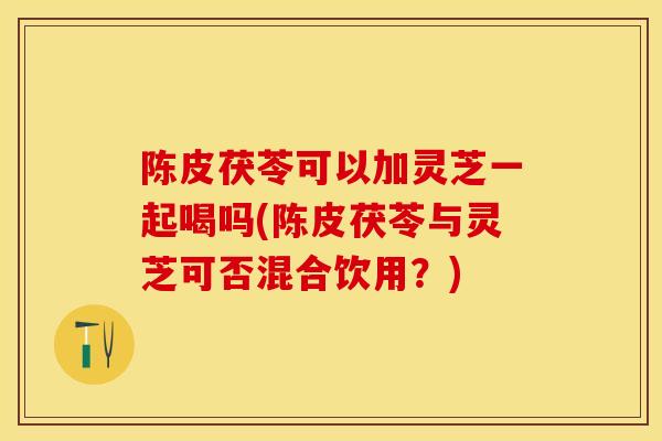 陈皮茯苓可以加灵芝一起喝吗(陈皮茯苓与灵芝可否混合饮用？)