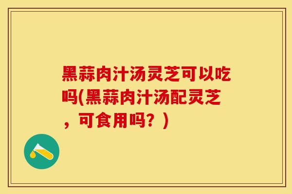 黑蒜肉汁汤灵芝可以吃吗(黑蒜肉汁汤配灵芝，可食用吗？)