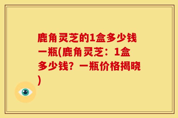 鹿角灵芝的1盒多少钱一瓶(鹿角灵芝：1盒多少钱？一瓶价格揭晓)