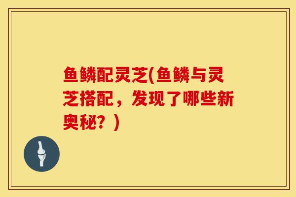 鱼鳞配灵芝(鱼鳞与灵芝搭配，发现了哪些新奥秘？)
