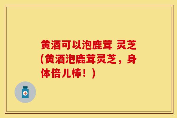 黄酒可以泡鹿茸 灵芝(黄酒泡鹿茸灵芝，身体倍儿棒！)