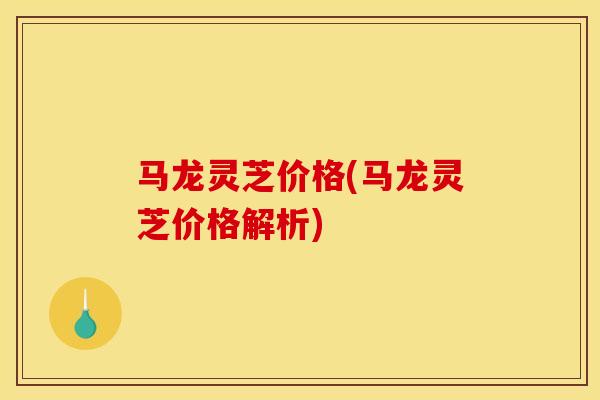 马龙灵芝价格(马龙灵芝价格解析)