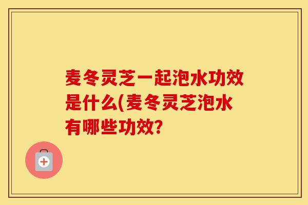 麦冬灵芝一起泡水功效是什么(麦冬灵芝泡水有哪些功效？