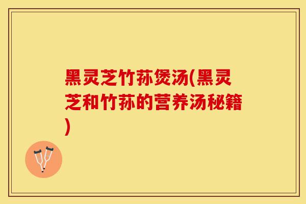 黑灵芝竹荪煲汤(黑灵芝和竹荪的营养汤秘籍)