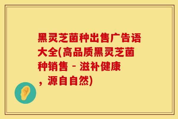 黑灵芝菌种出售广告语大全(高品质黑灵芝菌种销售 - 滋补健康，源自自然)