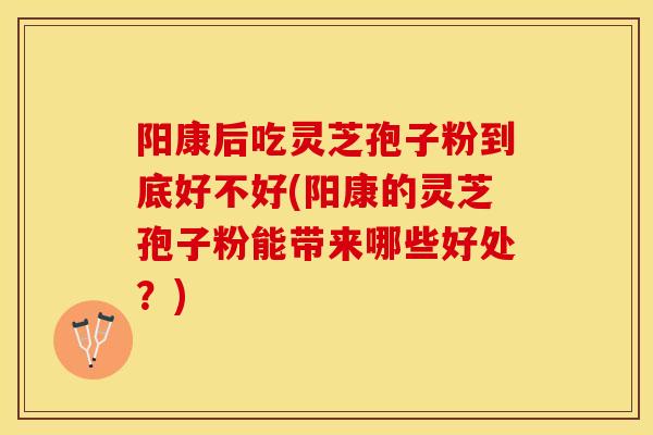 阳康后吃灵芝孢子粉到底好不好(阳康的灵芝孢子粉能带来哪些好处？)