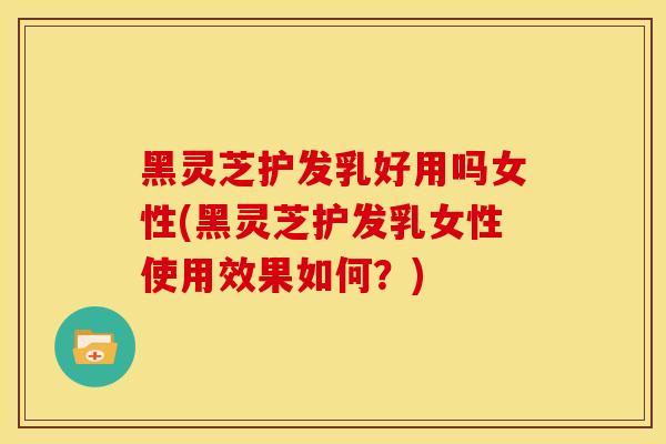 黑灵芝护发乳好用吗女性(黑灵芝护发乳女性使用效果如何？)