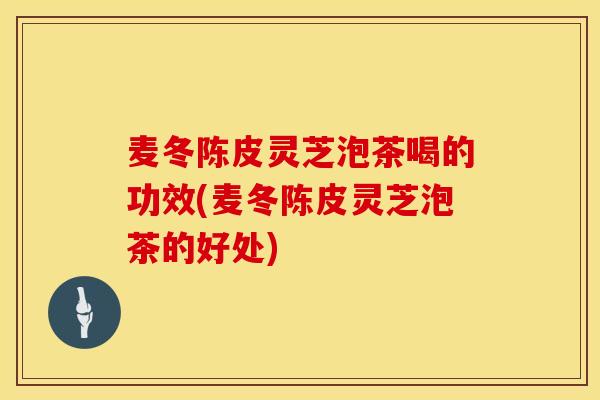 麦冬陈皮灵芝泡茶喝的功效(麦冬陈皮灵芝泡茶的好处)