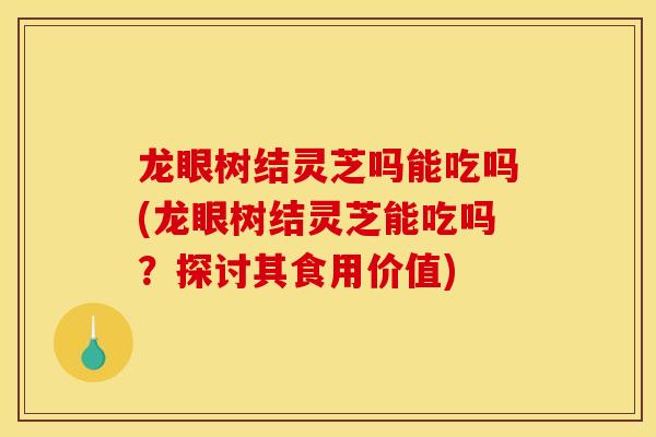 龙眼树结灵芝吗能吃吗(龙眼树结灵芝能吃吗？探讨其食用价值)