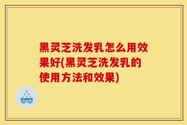 黑灵芝洗发乳怎么用效果好(黑灵芝洗发乳的使用方法和效果)