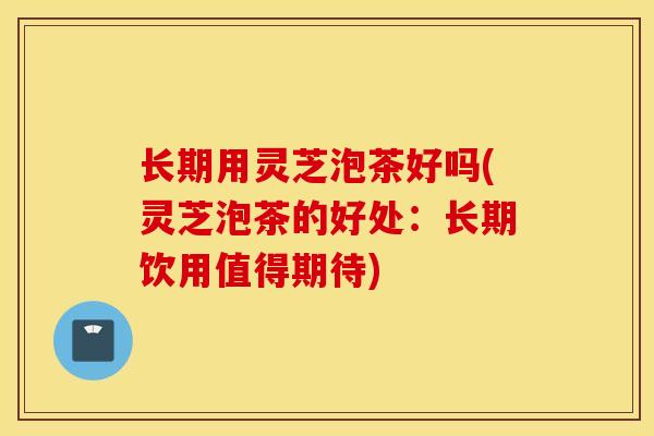 长期用灵芝泡茶好吗(灵芝泡茶的好处：长期饮用值得期待)