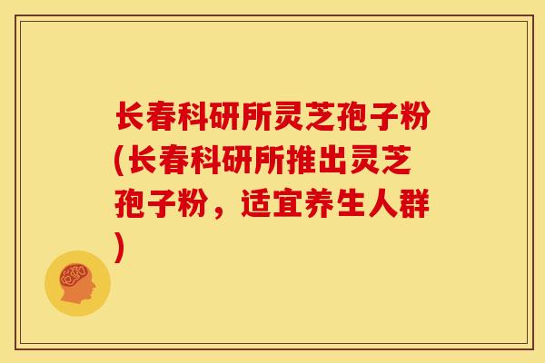 长春科研所灵芝孢子粉(长春科研所推出灵芝孢子粉，适宜养生人群)