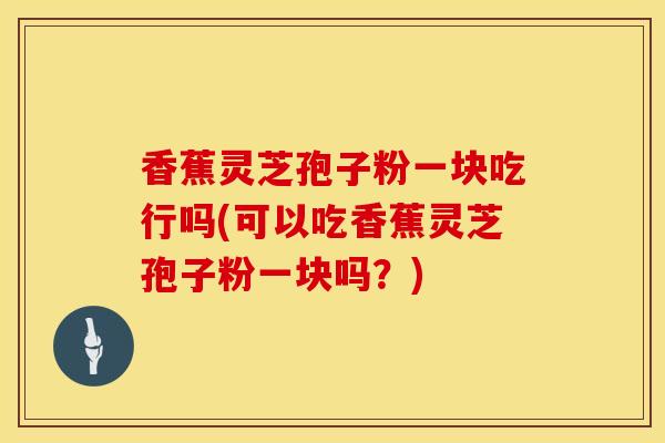 香蕉灵芝孢子粉一块吃行吗(可以吃香蕉灵芝孢子粉一块吗？)