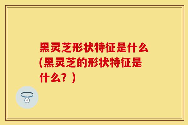 黑灵芝形状特征是什么(黑灵芝的形状特征是什么？)