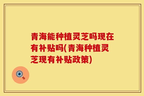 青海能种植灵芝吗现在有补贴吗(青海种植灵芝现有补贴政策)