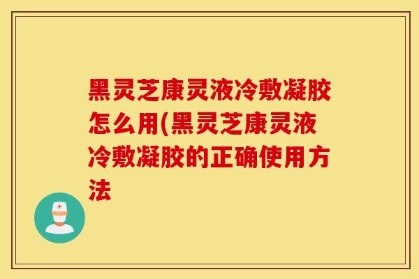 黑灵芝康灵液冷敷凝胶怎么用(黑灵芝康灵液冷敷凝胶的正确使用方法