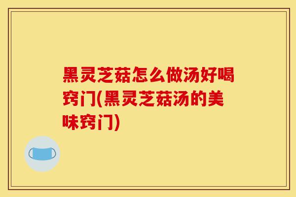 黑灵芝菇怎么做汤好喝窍门(黑灵芝菇汤的美味窍门)
