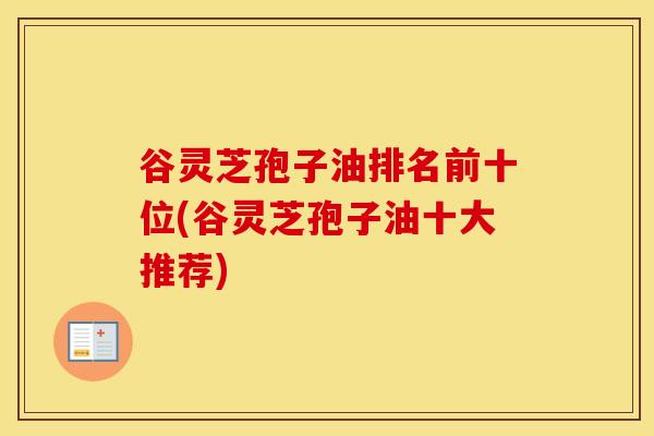 谷灵芝孢子油排名前十位(谷灵芝孢子油十大推荐)