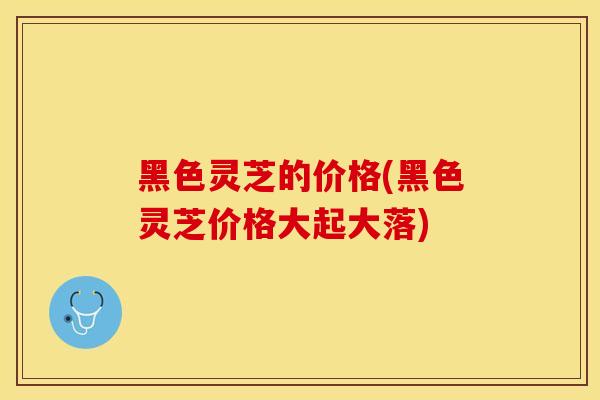 黑色灵芝的价格(黑色灵芝价格大起大落)