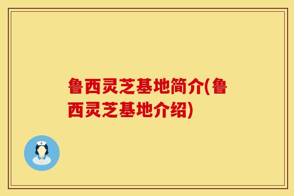 鲁西灵芝基地简介(鲁西灵芝基地介绍)