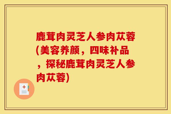 鹿茸肉灵芝人参肉苁蓉(美容养颜，四味补品，探秘鹿茸肉灵芝人参肉苁蓉)