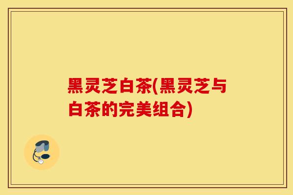 黑灵芝白茶(黑灵芝与白茶的完美组合)
